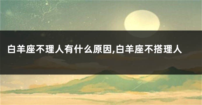 白羊座不理人有什么原因,白羊座不搭理人