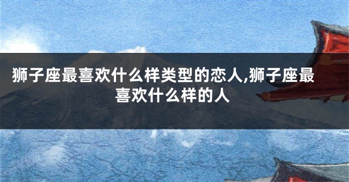 狮子座最喜欢什么样类型的恋人,狮子座最喜欢什么样的人