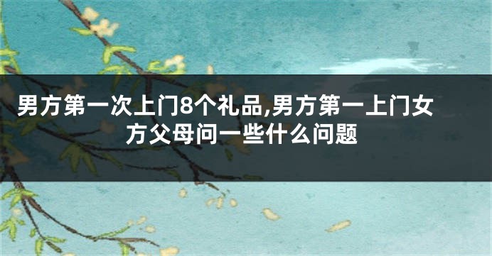 男方第一次上门8个礼品,男方第一上门女方父母问一些什么问题
