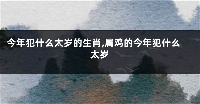 今年犯什么太岁的生肖,属鸡的今年犯什么太岁