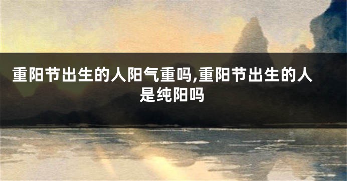 重阳节出生的人阳气重吗,重阳节出生的人是纯阳吗