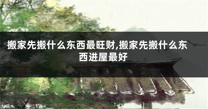 搬家先搬什么东西最旺财,搬家先搬什么东西进屋最好
