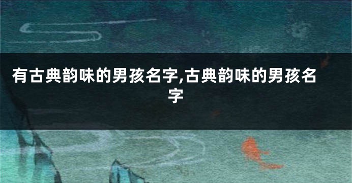 有古典韵味的男孩名字,古典韵味的男孩名字