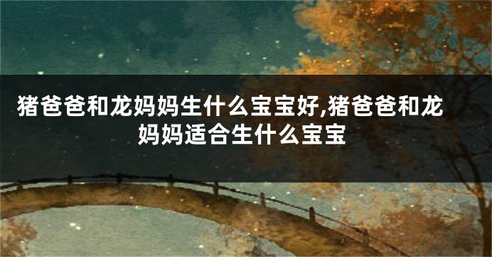 猪爸爸和龙妈妈生什么宝宝好,猪爸爸和龙妈妈适合生什么宝宝
