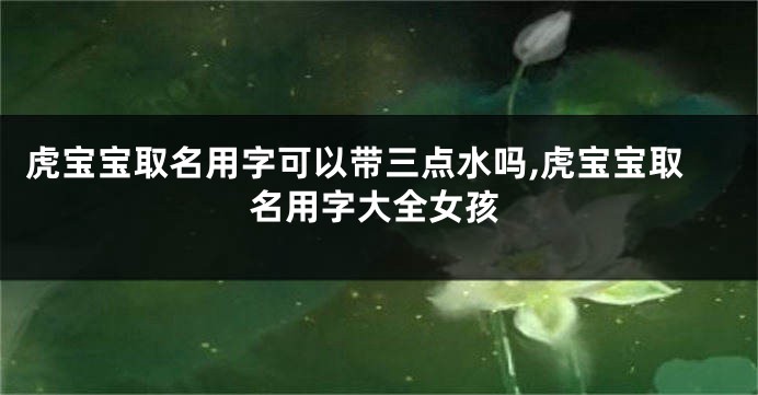 虎宝宝取名用字可以带三点水吗,虎宝宝取名用字大全女孩