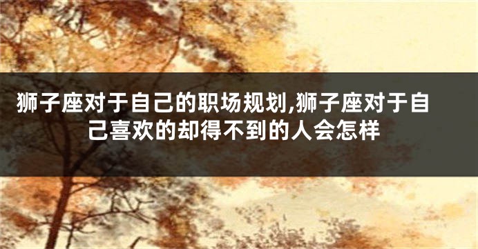 狮子座对于自己的职场规划,狮子座对于自己喜欢的却得不到的人会怎样