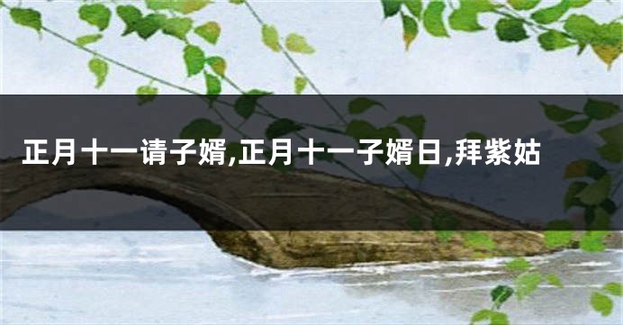 正月十一请子婿,正月十一子婿日,拜紫姑