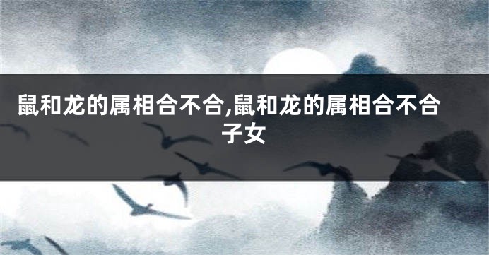 鼠和龙的属相合不合,鼠和龙的属相合不合子女