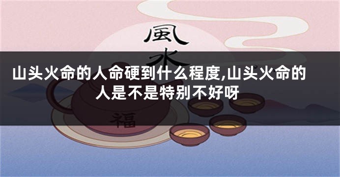 山头火命的人命硬到什么程度,山头火命的人是不是特别不好呀