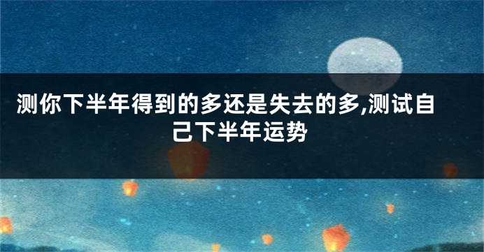 测你下半年得到的多还是失去的多,测试自己下半年运势