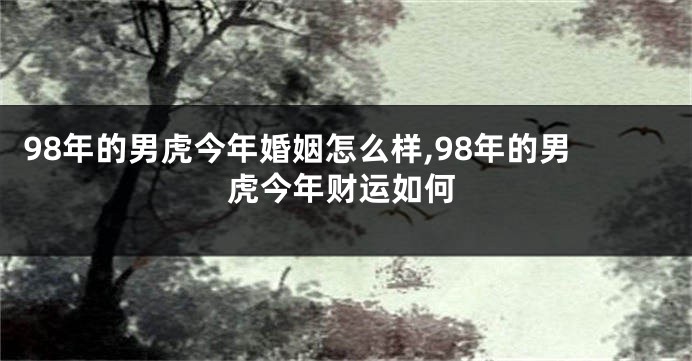 98年的男虎今年婚姻怎么样,98年的男虎今年财运如何