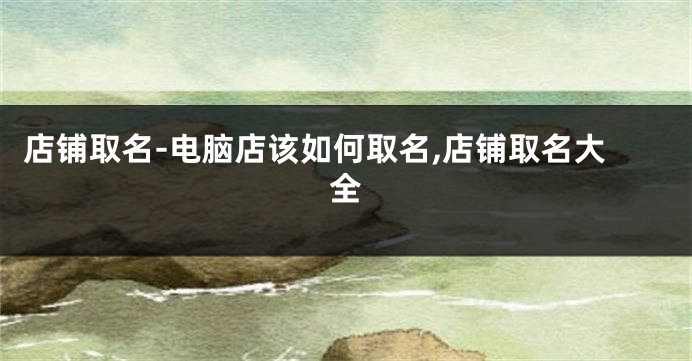 店铺取名-电脑店该如何取名,店铺取名大全