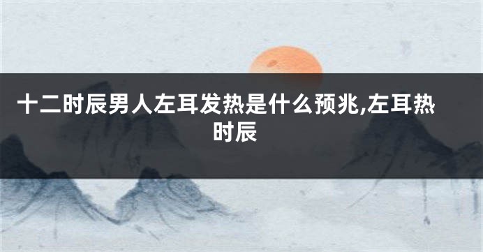 十二时辰男人左耳发热是什么预兆,左耳热 时辰