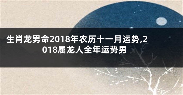 生肖龙男命2018年农历十一月运势,2018属龙人全年运势男