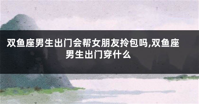双鱼座男生出门会帮女朋友拎包吗,双鱼座男生出门穿什么