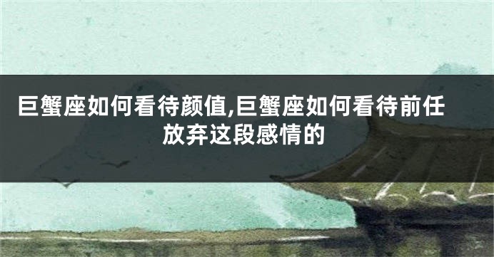 巨蟹座如何看待颜值,巨蟹座如何看待前任放弃这段感情的