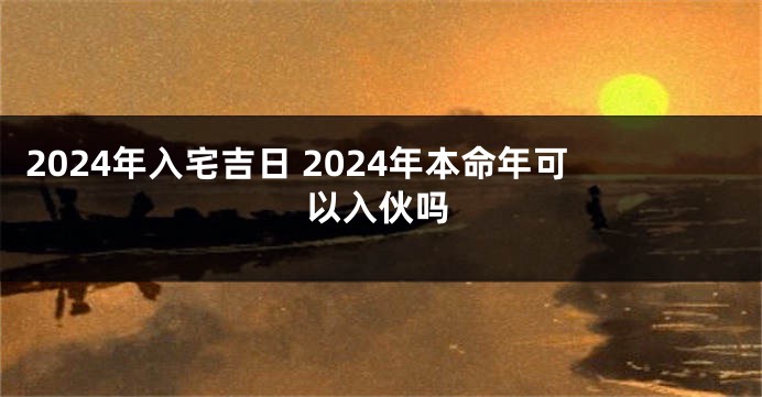 2024年入宅吉日 2024年本命年可以入伙吗