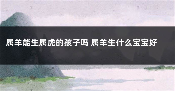 属羊能生属虎的孩子吗 属羊生什么宝宝好