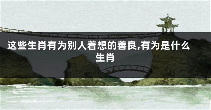 这些生肖有为别人着想的善良,有为是什么生肖