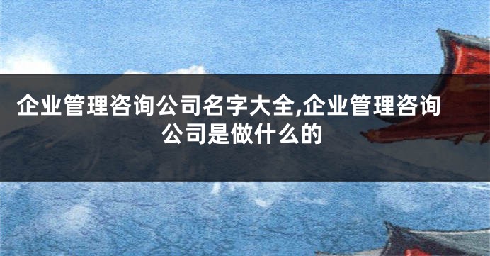 企业管理咨询公司名字大全,企业管理咨询公司是做什么的