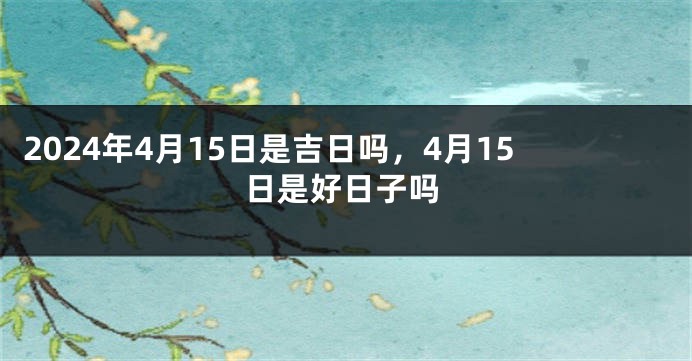 2024年4月15日是吉日吗，4月15日是好日子吗