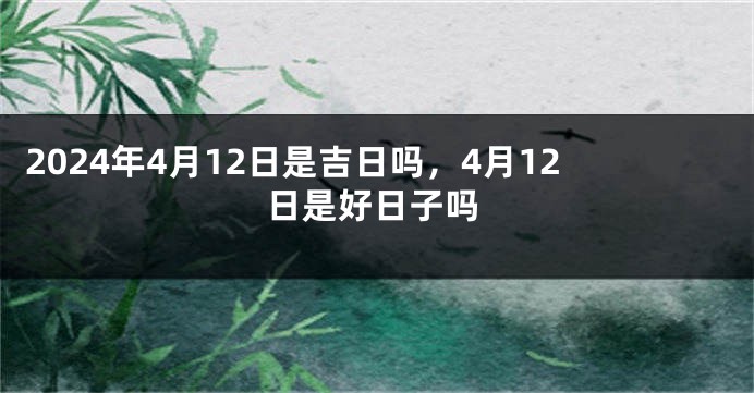 2024年4月12日是吉日吗，4月12日是好日子吗
