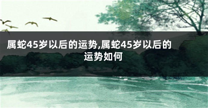 属蛇45岁以后的运势,属蛇45岁以后的运势如何