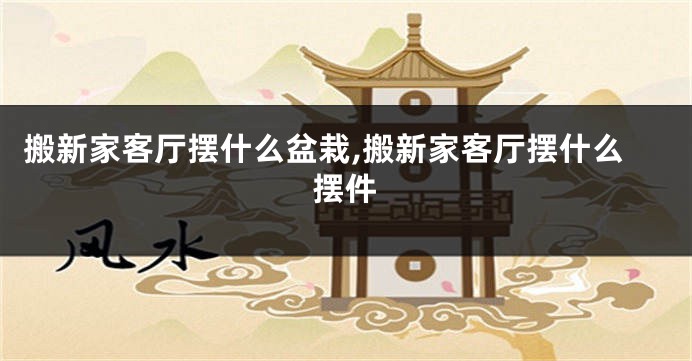 搬新家客厅摆什么盆栽,搬新家客厅摆什么摆件