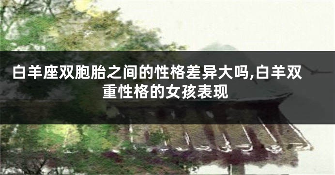 白羊座双胞胎之间的性格差异大吗,白羊双重性格的女孩表现