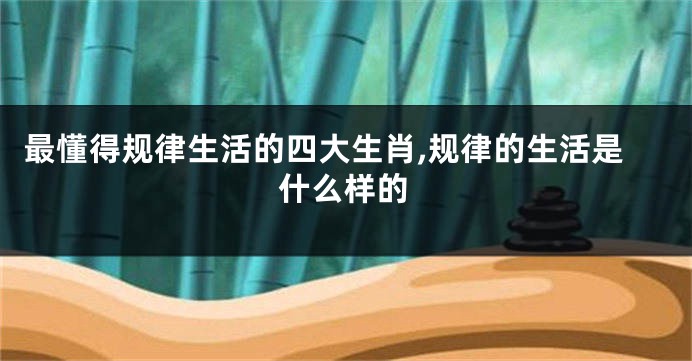 最懂得规律生活的四大生肖,规律的生活是什么样的