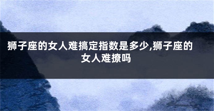 狮子座的女人难搞定指数是多少,狮子座的女人难撩吗
