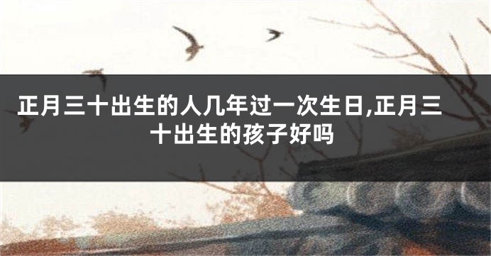正月三十出生的人几年过一次生日,正月三十出生的孩子好吗