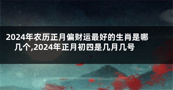 2024年农历正月偏财运最好的生肖是哪几个,2024年正月初四是几月几号