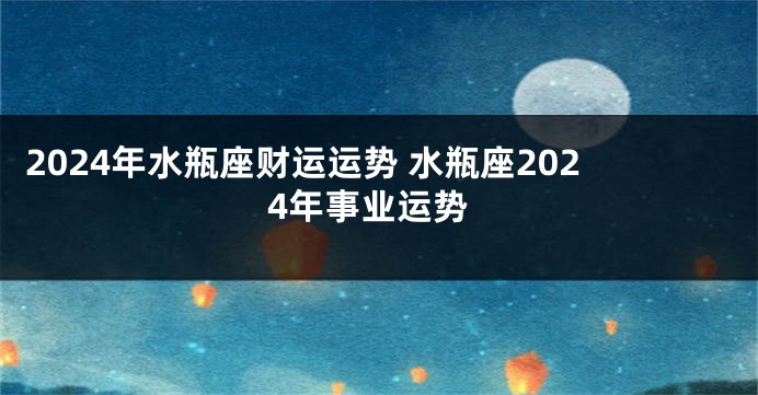 2024年水瓶座财运运势 水瓶座2024年事业运势