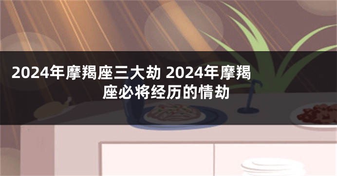 2024年摩羯座三大劫 2024年摩羯座必将经历的情劫