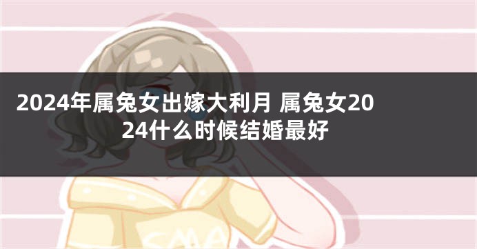 2024年属兔女出嫁大利月 属兔女2024什么时候结婚最好