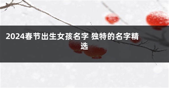 2024春节出生女孩名字 独特的名字精选