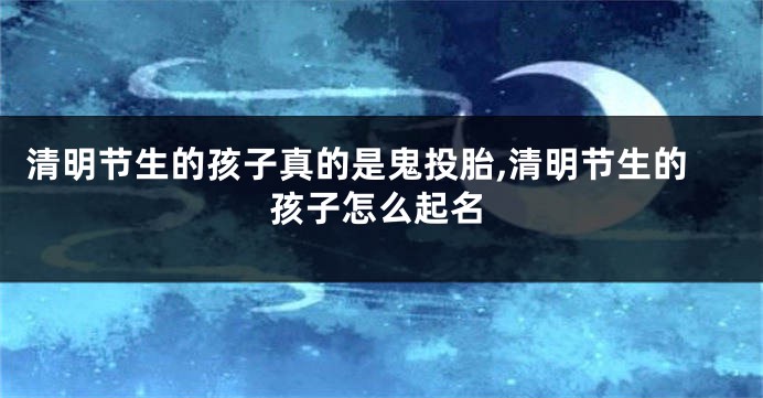 清明节生的孩子真的是鬼投胎,清明节生的孩子怎么起名