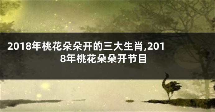 2018年桃花朵朵开的三大生肖,2018年桃花朵朵开节目