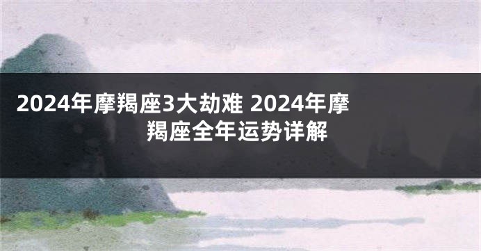 2024年摩羯座3大劫难 2024年摩羯座全年运势详解