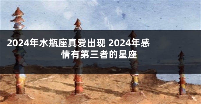 2024年水瓶座真爱出现 2024年感情有第三者的星座
