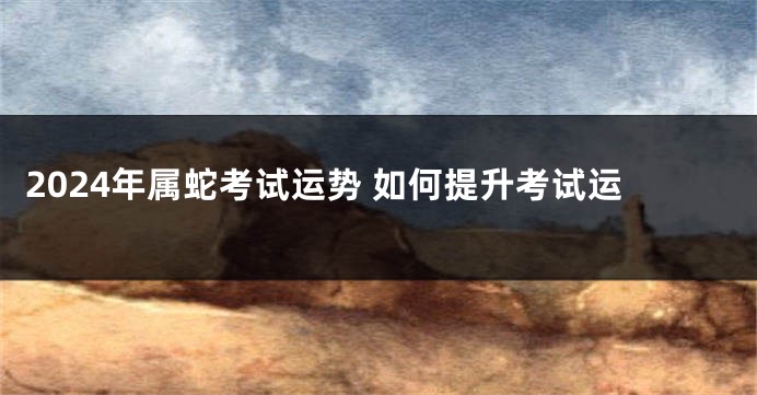 2024年属蛇考试运势 如何提升考试运