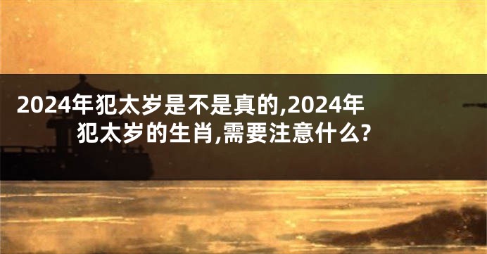 2024年犯太岁是不是真的,2024年犯太岁的生肖,需要注意什么?