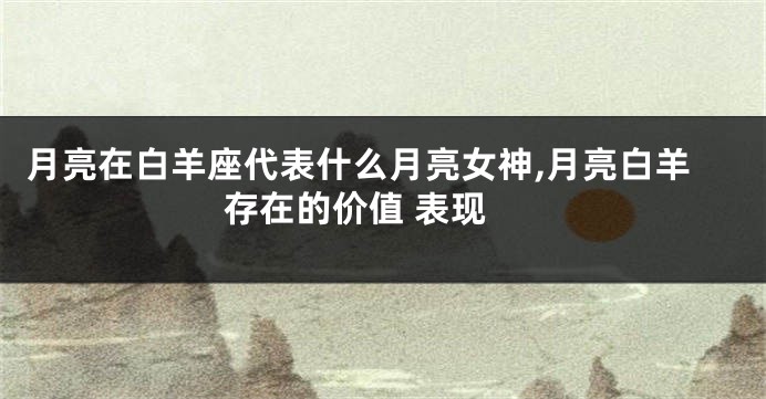 月亮在白羊座代表什么月亮女神,月亮白羊 存在的价值 表现