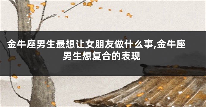金牛座男生最想让女朋友做什么事,金牛座男生想复合的表现