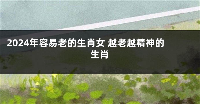 2024年容易老的生肖女 越老越精神的生肖