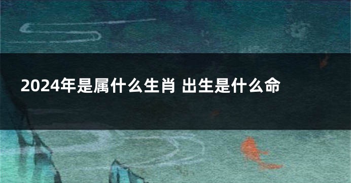 2024年是属什么生肖 出生是什么命