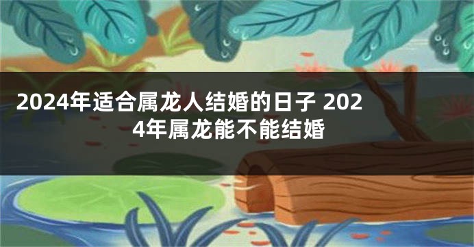 2024年适合属龙人结婚的日子 2024年属龙能不能结婚