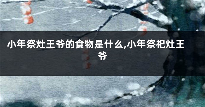 小年祭灶王爷的食物是什么,小年祭祀灶王爷