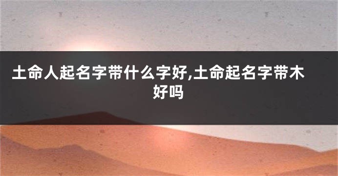 土命人起名字带什么字好,土命起名字带木好吗